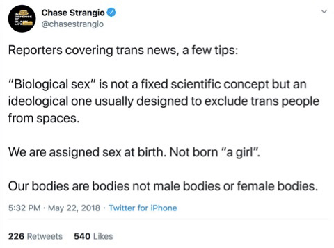 Tweet by @chasestrangio saying:

"Reporters covering trans news, a few tips:

"Biological sex" is not a fixed scientific concept but an ideological one usually designed to exclude trans people from spaces.

We are assigned sex at birth. Not born "a girl".

Our bodies are bodies not male bodies or female bodies.